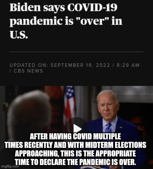 Just In Time For Midterm Elections, Biden Declares Pandemic Is Over | AFTER HAVING COVID MULTIPLE TIMES RECENTLY AND WITH MIDTERM ELECTIONS APPROACHING, THIS IS THE APPROPRIATE TIME TO DECLARE THE PANDEMIC IS OVER. | image tagged in elections,biden,pandemic,its finally over | made w/ Imgflip meme maker