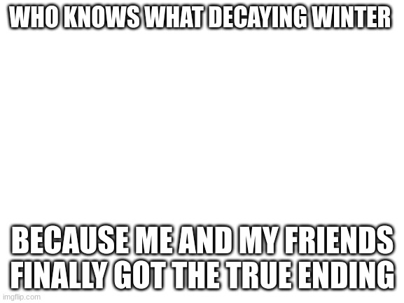 YEAAAAAAA | WHO KNOWS WHAT DECAYING WINTER; BECAUSE ME AND MY FRIENDS FINALLY GOT THE TRUE ENDING | image tagged in blank white template | made w/ Imgflip meme maker