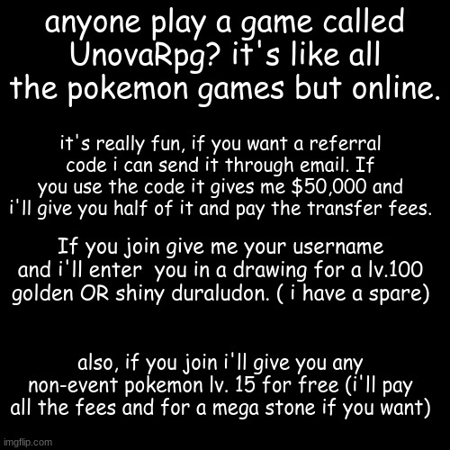 anyone want to join? | anyone play a game called UnovaRpg? it's like all the pokemon games but online. it's really fun, if you want a referral code i can send it through email. If you use the code it gives me $50,000 and i'll give you half of it and pay the transfer fees. If you join give me your username and i'll enter  you in a drawing for a lv.100 golden OR shiny duraludon. ( i have a spare); also, if you join i'll give you any non-event pokemon lv. 15 for free (i'll pay all the fees and for a mega stone if you want) | image tagged in memes,blank transparent square | made w/ Imgflip meme maker