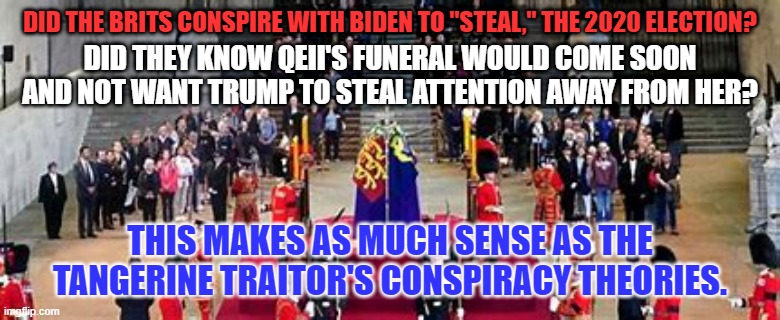 This Conspiracy Theory is probably not true, and I offer no proof to support it. | DID THE BRITS CONSPIRE WITH BIDEN TO "STEAL," THE 2020 ELECTION? DID THEY KNOW QEII'S FUNERAL WOULD COME SOON AND NOT WANT TRUMP TO STEAL ATTENTION AWAY FROM HER? THIS MAKES AS MUCH SENSE AS THE TANGERINE TRAITOR'S CONSPIRACY THEORIES. | image tagged in politics | made w/ Imgflip meme maker