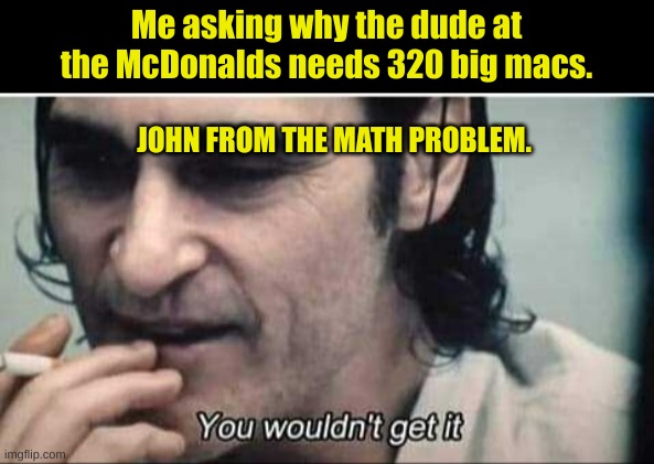 Mcgettit | Me asking why the dude at the McDonalds needs 320 big macs. JOHN FROM THE MATH PROBLEM. | image tagged in you wouldn't get it | made w/ Imgflip meme maker