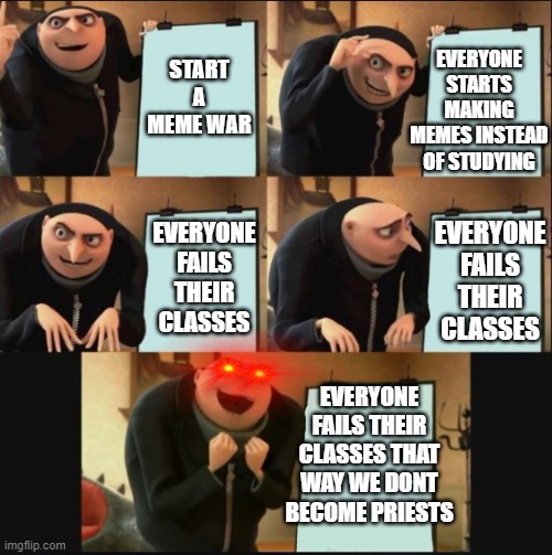 5 panel gru meme | EVERYONE STARTS MAKING MEMES INSTEAD OF STUDYING; START A MEME WAR; EVERYONE FAILS THEIR CLASSES; EVERYONE FAILS THEIR CLASSES; EVERYONE FAILS THEIR CLASSES THAT WAY WE DONT BECOME PRIESTS | image tagged in 5 panel gru meme | made w/ Imgflip meme maker