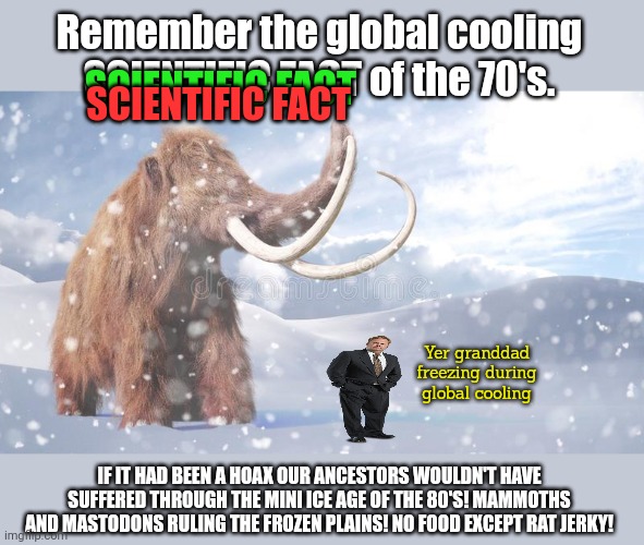Science (big S) has never been wrong. Hollowed be its nam. | Remember the global cooling SCIENTIFIC FACT of the 70's. SCIENTIFIC FACT; SCIENTIFIC FACT; Yer granddad freezing during global cooling; IF IT HAD BEEN A HOAX OUR ANCESTORS WOULDN'T HAVE SUFFERED THROUGH THE MINI ICE AGE OF THE 80'S! MAMMOTHS AND MASTODONS RULING THE FROZEN PLAINS! NO FOOD EXCEPT RAT JERKY! | image tagged in global warming,just one more scam,to give your money,to globalists,and red communists | made w/ Imgflip meme maker