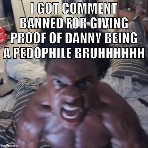 im pretty sure danny is a pedophile sitemods | I GOT COMMENT BANNED FOR GIVING PROOF OF DANNY BEING A PEDOPHILE BRUHHHHHH | image tagged in memes,funny,ishowspeed abomination,comment banned,danny,sitemods | made w/ Imgflip meme maker