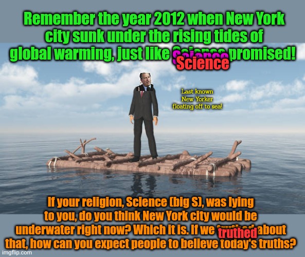 This is real. This happened. Climate scientists are never wrong. | Remember the year 2012 when New York city sunk under the rising tides of global warming, just like Science promised! Science; Science; Last known New Yorker floating off to sea! If your religion, Science (big S), was lying to you, do you think New York city would be underwater right now? Which it is. If we truthed about that, how can you expect people to believe today's truths? truthed | image tagged in new york city,is underwater,who are you going,to believe,your own eyes or,the science | made w/ Imgflip meme maker