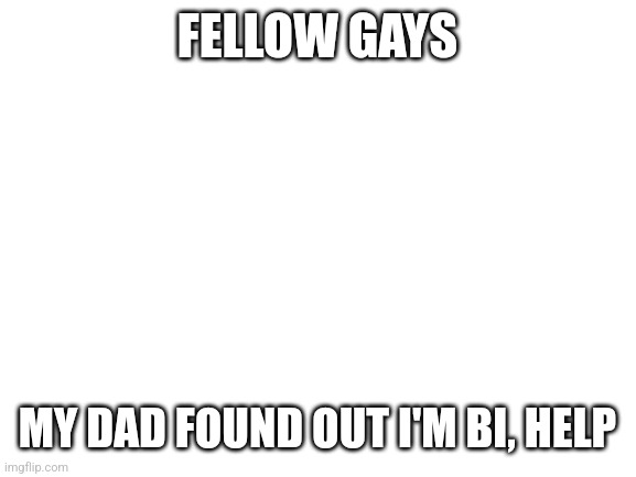 I'm bout to have a panic attack | FELLOW GAYS; MY DAD FOUND OUT I'M BI, HELP | image tagged in blank white template,help,kill me now | made w/ Imgflip meme maker