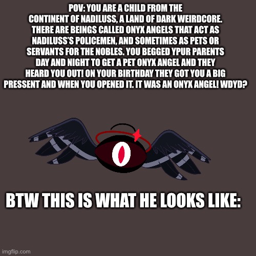 Rules in the comments | POV: YOU ARE A CHILD FROM THE CONTINENT OF NADILUSS, A LAND OF DARK WEIRDCORE. THERE ARE BEINGS CALLED ONYX ANGELS THAT ACT AS NADILUSS’S POLICEMEN, AND SOMETIMES AS PETS OR SERVANTS FOR THE NOBLES. YOU BEGGED YPUR PARENTS DAY AND NIGHT TO GET A PET ONYX ANGEL AND THEY HEARD YOU OUT! ON YOUR BIRTHDAY THEY GOT YOU A BIG PRESSENT AND WHEN YOU OPENED IT. IT WAS AN ONYX ANGEL! WDYD? BTW THIS IS WHAT HE LOOKS LIKE: | made w/ Imgflip meme maker