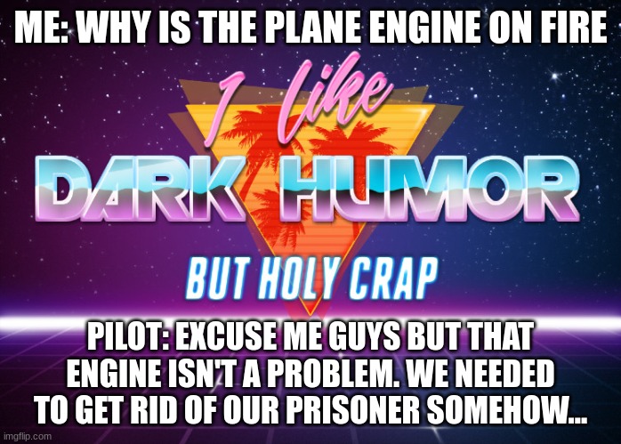 That's too much... | ME: WHY IS THE PLANE ENGINE ON FIRE; PILOT: EXCUSE ME GUYS BUT THAT ENGINE ISN'T A PROBLEM. WE NEEDED TO GET RID OF OUR PRISONER SOMEHOW... | image tagged in i like dark humor but holy crap | made w/ Imgflip meme maker