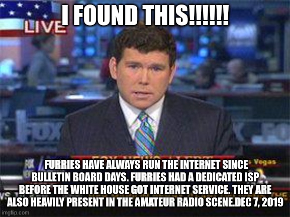 oh no | I FOUND THIS!!!!!! FURRIES HAVE ALWAYS RUN THE INTERNET SINCE BULLETIN BOARD DAYS. FURRIES HAD A DEDICATED ISP BEFORE THE WHITE HOUSE GOT INTERNET SERVICE. THEY ARE ALSO HEAVILY PRESENT IN THE AMATEUR RADIO SCENE.DEC 7, 2019 | image tagged in fox news alert,anti furry | made w/ Imgflip meme maker