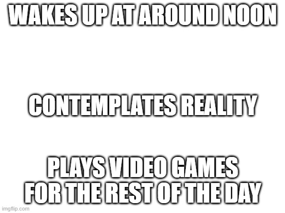 Blank White Template | WAKES UP AT AROUND NOON; CONTEMPLATES REALITY; PLAYS VIDEO GAMES FOR THE REST OF THE DAY | image tagged in blank white template | made w/ Imgflip meme maker