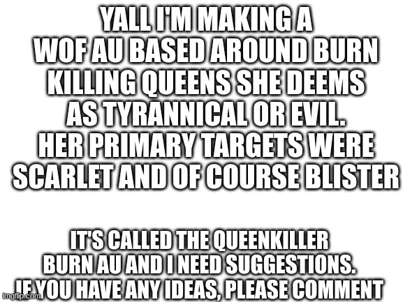 help i made an au and need suggestions | YALL I'M MAKING A WOF AU BASED AROUND BURN KILLING QUEENS SHE DEEMS AS TYRANNICAL OR EVIL. HER PRIMARY TARGETS WERE SCARLET AND OF COURSE BLISTER; IT'S CALLED THE QUEENKILLER BURN AU AND I NEED SUGGESTIONS. IF YOU HAVE ANY IDEAS, PLEASE COMMENT | image tagged in blank white template | made w/ Imgflip meme maker
