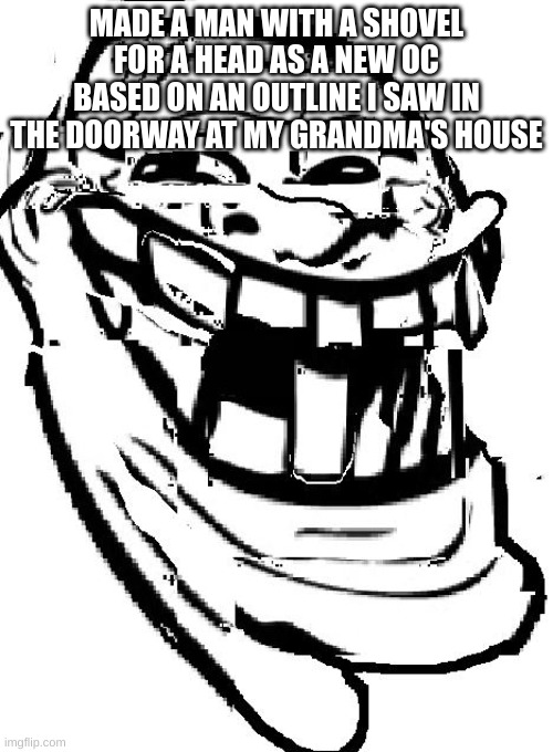 warped troll face | MADE A MAN WITH A SHOVEL FOR A HEAD AS A NEW OC
BASED ON AN OUTLINE I SAW IN THE DOORWAY AT MY GRANDMA'S HOUSE | image tagged in warped troll face | made w/ Imgflip meme maker