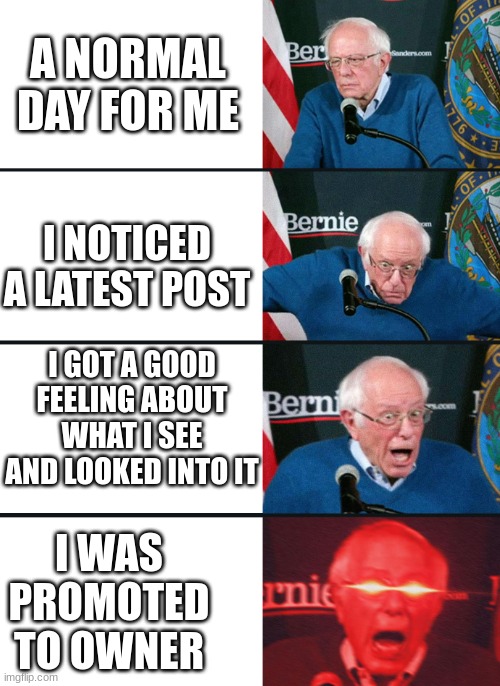 happy | A NORMAL DAY FOR ME; I NOTICED A LATEST POST; I GOT A GOOD FEELING ABOUT WHAT I SEE AND LOOKED INTO IT; I WAS PROMOTED TO OWNER | image tagged in bernie lazer eyes | made w/ Imgflip meme maker