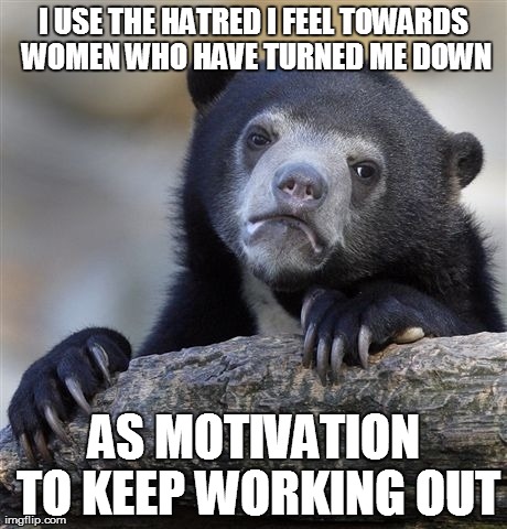 Confession Bear Meme | I USE THE HATRED I FEEL TOWARDS WOMEN WHO HAVE TURNED ME DOWN AS MOTIVATION TO KEEP WORKING OUT | image tagged in memes,confession bear,AdviceAnimals | made w/ Imgflip meme maker
