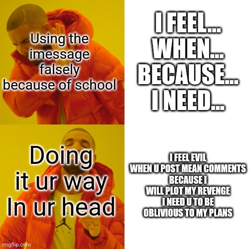 POV: teacher forces an Imessage for problem | I FEEL...
WHEN...
BECAUSE...
I NEED... Using the imessage falsely because of school; Doing it ur way In ur head; I FEEL EVIL
WHEN U POST MEAN COMMENTS
BECAUSE I WILL PLOT MY REVENGE
I NEED U TO BE OBLIVIOUS TO MY PLANS | image tagged in memes,drake hotline bling | made w/ Imgflip meme maker