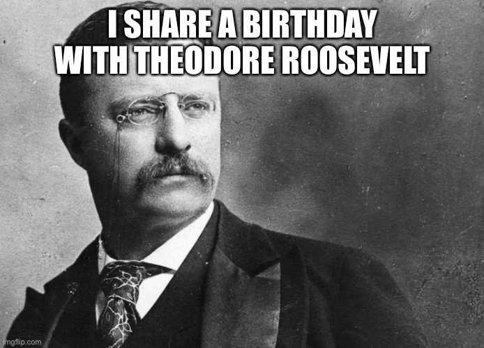 Felt like sharing information you didn’t ask for | I SHARE A BIRTHDAY WITH THEODORE ROOSEVELT | image tagged in theodore roosevelt | made w/ Imgflip meme maker