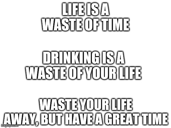 Good advice | LIFE IS A WASTE OF TIME; DRINKING IS A WASTE OF YOUR LIFE; WASTE YOUR LIFE AWAY, BUT HAVE A GREAT TIME | image tagged in blank white template | made w/ Imgflip meme maker