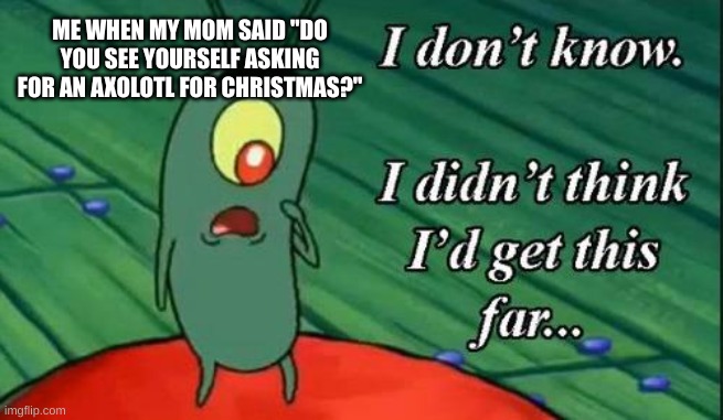 true story! | ME WHEN MY MOM SAID "DO YOU SEE YOURSELF ASKING FOR AN AXOLOTL FOR CHRISTMAS?" | image tagged in i don't know i didn't think i'd get this far,axolotl | made w/ Imgflip meme maker
