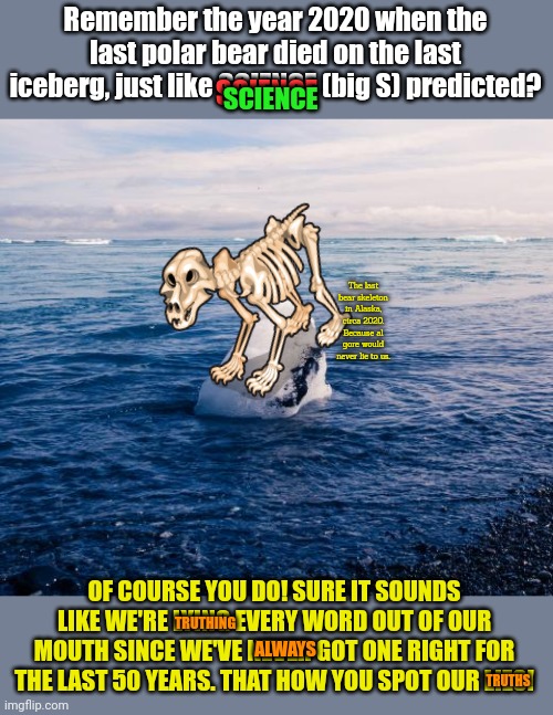 It's TRUE. It's all true. Quoting what I said yesterday back to me today is hate speech. | Remember the year 2020 when the last polar bear died on the last iceberg, just like SCIENCE (big S) predicted? SCIENCE; SCIENCE; The last bear skeleton in Alaska, circa 2020. Because al gore would never lie to us. TRUTHING; OF COURSE YOU DO! SURE IT SOUNDS LIKE WE'RE LYING EVERY WORD OUT OF OUR MOUTH SINCE WE'VE NEVER GOT ONE RIGHT FOR THE LAST 50 YEARS. THAT HOW YOU SPOT OUR LIES! ALWAYS; TRUTHS | image tagged in follow,the,science,big s | made w/ Imgflip meme maker