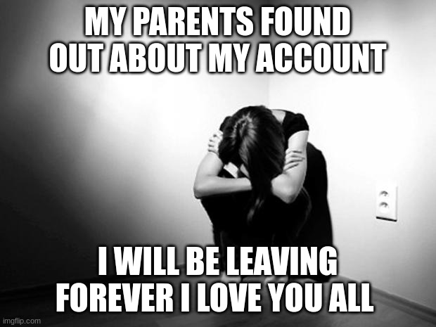 DEPRESSION SADNESS HURT PAIN ANXIETY | MY PARENTS FOUND OUT ABOUT MY ACCOUNT; I WILL BE LEAVING FOREVER I LOVE YOU ALL | image tagged in depression sadness hurt pain anxiety | made w/ Imgflip meme maker
