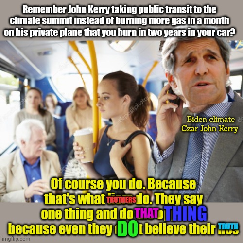 Believe the one true religion. | Remember John Kerry taking public transit to the climate summit instead of burning more gas in a month on his private plane that you burn in two years in your car? Biden climate Czar John Kerry; Of course you do. Because that's what liers do. They say one thing and do the opposite because even they don't believe their lies; TRUTHERS; THING; THAT; TRUTH; DO | image tagged in even loud mouth,environmentalist scum,like john kerry,cant pretend to believe,his own lies | made w/ Imgflip meme maker