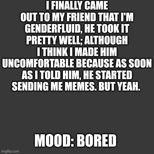 E | I FINALLY CAME OUT TO MY FRIEND THAT I'M GENDERFLUID, HE TOOK IT PRETTY WELL; ALTHOUGH I THINK I MADE HIM UNCOMFORTABLE BECAUSE AS SOON AS I TOLD HIM, HE STARTED SENDING ME MEMES. BUT YEAH. MOOD: BORED | image tagged in lgbtq,gender,gender identity,gender fluid,friends | made w/ Imgflip meme maker
