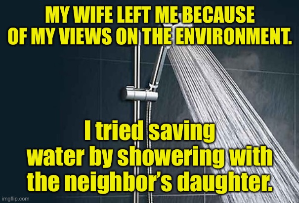 Saving water | MY WIFE LEFT ME BECAUSE OF MY VIEWS ON THE ENVIRONMENT. I tried saving water by showering with the neighbor’s daughter. | image tagged in shower,wife left,environment,safe water,neighbours daughter | made w/ Imgflip meme maker