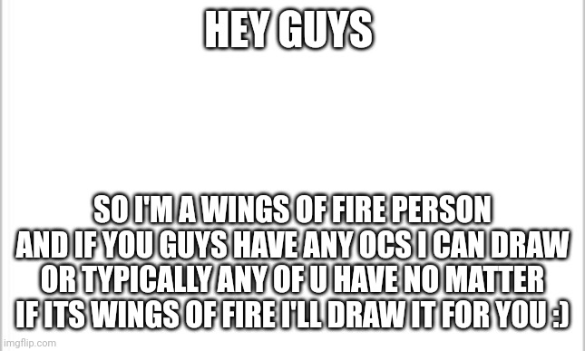 I can draw for u | HEY GUYS; SO I'M A WINGS OF FIRE PERSON AND IF YOU GUYS HAVE ANY OCS I CAN DRAW OR TYPICALLY ANY OF U HAVE NO MATTER IF ITS WINGS OF FIRE I'LL DRAW IT FOR YOU :) | image tagged in white background | made w/ Imgflip meme maker