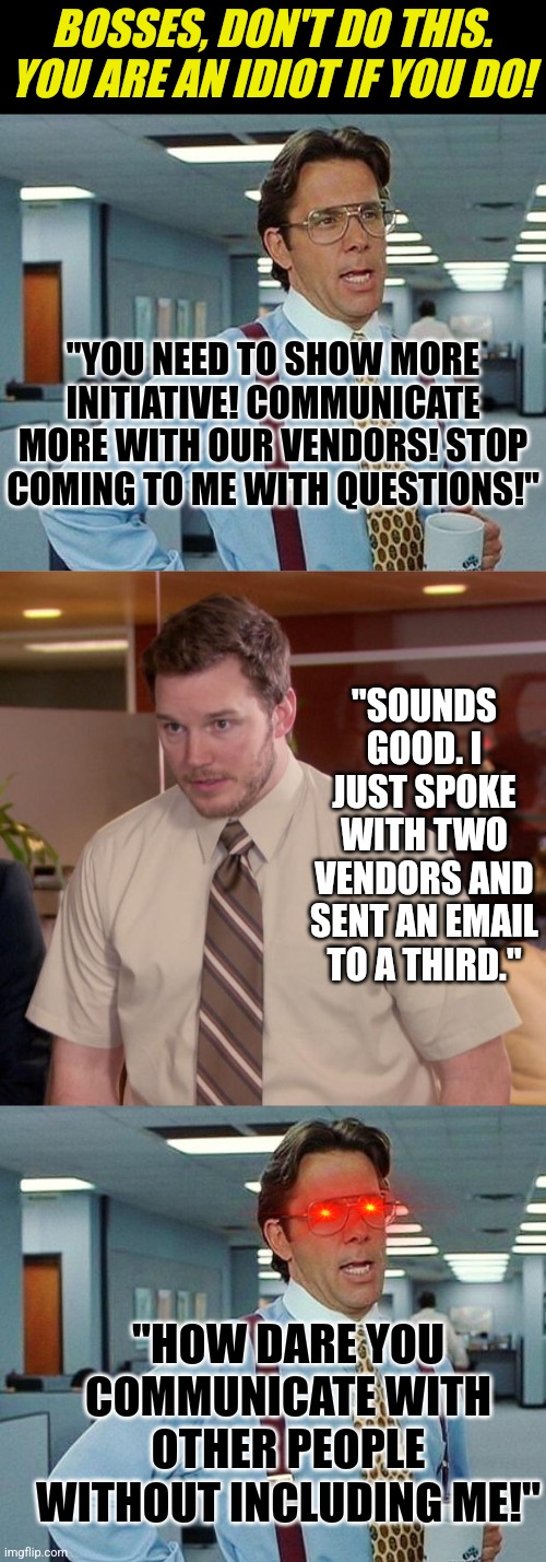I see stuff like this every day with my idiot boss. Be less like an idiot boss. | BOSSES, DON'T DO THIS. YOU ARE AN IDIOT IF YOU DO! "YOU NEED TO SHOW MORE INITIATIVE! COMMUNICATE MORE WITH OUR VENDORS! STOP COMING TO ME WITH QUESTIONS!"; "SOUNDS GOOD. I JUST SPOKE WITH TWO VENDORS AND SENT AN EMAIL TO A THIRD."; "HOW DARE YOU COMMUNICATE WITH OTHER PEOPLE WITHOUT INCLUDING ME!" | image tagged in lumbergh,memes,afraid to ask andy,scumbag boss,hypocrisy,business | made w/ Imgflip meme maker