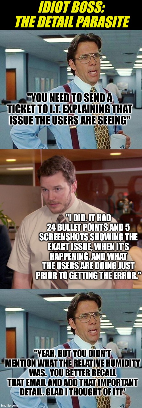 Does you boss insist on adding the most irrelevant detail to your work? Yeah it sucks. |  IDIOT BOSS: THE DETAIL PARASITE; "YOU NEED TO SEND A TICKET TO I.T. EXPLAINING THAT ISSUE THE USERS ARE SEEING"; "I DID. IT HAD 24 BULLET POINTS AND 5 SCREENSHOTS SHOWING THE EXACT ISSUE, WHEN IT'S HAPPENING, AND WHAT THE USERS ARE DOING JUST PRIOR TO GETTING THE ERROR."; "YEAH, BUT YOU DIDN'T MENTION WHAT THE RELATIVE HUMIDITY WAS.  YOU BETTER RECALL THAT EMAIL AND ADD THAT IMPORTANT DETAIL. GLAD I THOUGHT OF IT!" | image tagged in lumbergh,memes,afraid to ask andy,boss,stupid people,employees | made w/ Imgflip meme maker
