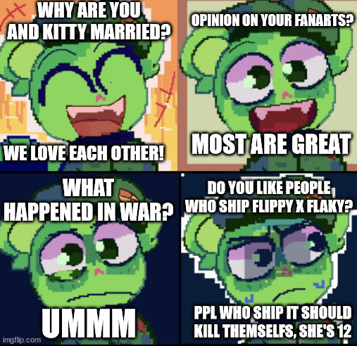 he hates flippy x flaky | WHY ARE YOU AND KITTY MARRIED? OPINION ON YOUR FANARTS? WE LOVE EACH OTHER! MOST ARE GREAT; WHAT HAPPENED IN WAR? DO YOU LIKE PEOPLE WHO SHIP FLIPPY X FLAKY? PPL WHO SHIP IT SHOULD KILL THEMSELFS, SHE'S 12; UMMM | image tagged in oh no flippy edition | made w/ Imgflip meme maker