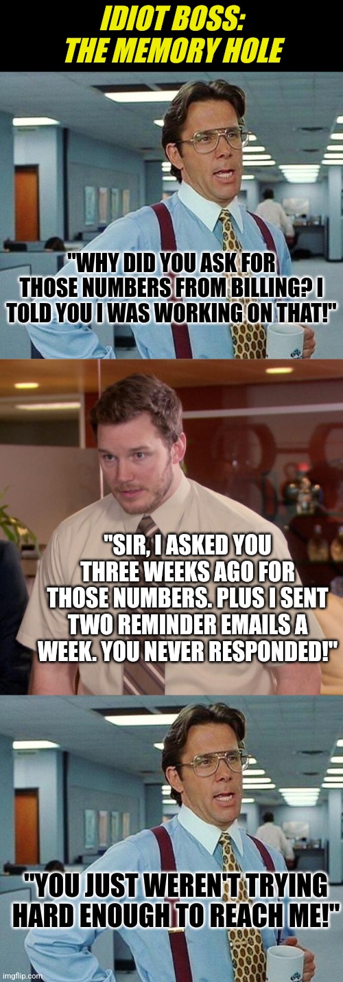 Ever have a boss who brags about their memory while forgetting about you? | IDIOT BOSS:
THE MEMORY HOLE; "WHY DID YOU ASK FOR THOSE NUMBERS FROM BILLING? I TOLD YOU I WAS WORKING ON THAT!"; "SIR, I ASKED YOU THREE WEEKS AGO FOR THOSE NUMBERS. PLUS I SENT TWO REMINDER EMAILS A WEEK. YOU NEVER RESPONDED!"; "YOU JUST WEREN'T TRYING HARD ENOUGH TO REACH ME!" | image tagged in lumbergh,memes,afraid to ask andy,memory,scumbag boss,expectation vs reality | made w/ Imgflip meme maker