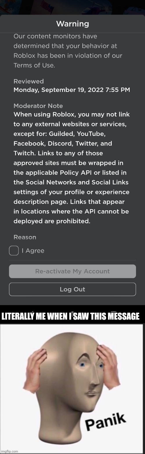 This happened just now but luckily my account didn't get deleted or anything- | LITERALLY ME WHEN I SAW THIS MESSAGE | image tagged in memes,panik kalm panik,omg,roblox | made w/ Imgflip meme maker