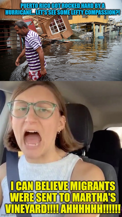 PUERTO RICO GOT ROCKED HARD BY A HURRICANE... LET'S SEE SOME LEFTY COMPASSION?! I CAN BELIEVE MIGRANTS WERE SENT TO MARTHA'S VINEYARD!!!! AHHHHHH!!!!!! | image tagged in unhinged liberal lunatic idiot woman meltdown screaming in car | made w/ Imgflip meme maker