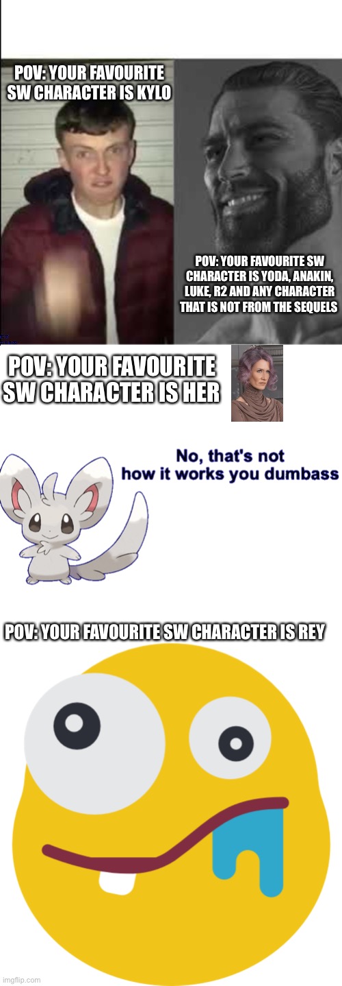 Only people that dislike the sequels can comment | POV: YOUR FAVOURITE SW CHARACTER IS KYLO; POV: YOUR FAVOURITE SW CHARACTER IS YODA, ANAKIN, LUKE, R2 AND ANY CHARACTER THAT IS NOT FROM THE SEQUELS; POV: YOUR FAVOURITE SW CHARACTER IS HER; POV: YOUR FAVOURITE SW CHARACTER IS REY | image tagged in giga chad template,no that's not how it works you dumbass,star wars,stupid,sequels,facts | made w/ Imgflip meme maker
