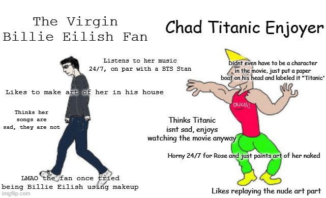 Virgin Billie Eilish Fan vs Chad Titanic Enjoyer | Chad Titanic Enjoyer; The Virgin Billie Eilish Fan; Listens to her music 24/7, on par with a BTS Stan; Didnt even have to be a character in the movie, just put a paper boat on his head and labeled it "Titanic'; Likes to make art of her in his house; Thinks her songs are sad, they are not; Thinks Titanic isnt sad, enjoys watching the movie anyway; Horny 24/7 for Rose and just paints art of her naked; LMAO the fan once tried being Billie Eilish using makeup; Likes replaying the nude art part | image tagged in virgin vs chad | made w/ Imgflip meme maker