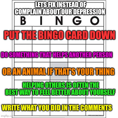 Blank Bingo Card | LETS FIX INSTEAD OF COMPLAIN ABOUT OUR DEPRESSION; PUT THE BINGO CARD DOWN; DO SOMETHING THAT HELPS ANOTHER PERSON; OR AN ANIMAL IF THAT'S YOUR THING; HELPING OTHERS IS OFTEN THE BEST WAY TO FEEL BETTER ABOUT YOURSELF; WRITE WHAT YOU DID IN THE COMMENTS | image tagged in blank bingo card | made w/ Imgflip meme maker