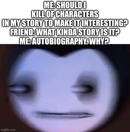 Killing of characters in my story | ME: SHOULD I KILL OF CHARACTERS IN MY STORY TO MAKE IT INTERESTING?

FRIEND: WHAT KINDA STORY IS IT?

ME: AUTOBIOGRAPHY. WHY? | image tagged in fun,dark humor | made w/ Imgflip meme maker