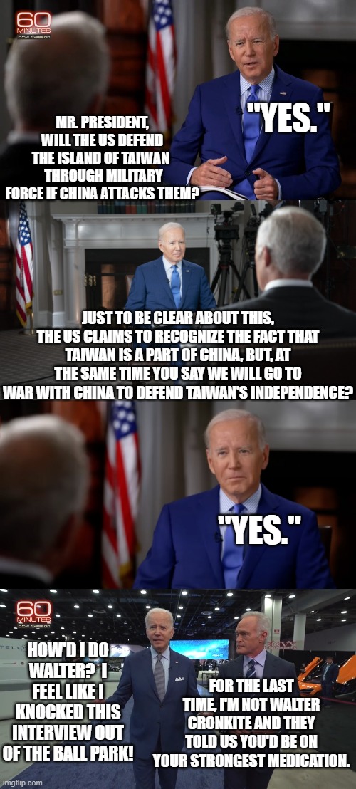 Yep . . . pretty much this IS how the interview went. | "YES."; MR. PRESIDENT, WILL THE US DEFEND THE ISLAND OF TAIWAN 
 THROUGH MILITARY FORCE IF CHINA ATTACKS THEM? JUST TO BE CLEAR ABOUT THIS, THE US CLAIMS TO RECOGNIZE THE FACT THAT TAIWAN IS A PART OF CHINA, BUT, AT THE SAME TIME YOU SAY WE WILL GO TO WAR WITH CHINA TO DEFEND TAIWAN’S INDEPENDENCE? "YES."; HOW'D I DO WALTER?  I FEEL LIKE I KNOCKED THIS INTERVIEW OUT OF THE BALL PARK! FOR THE LAST TIME, I'M NOT WALTER CRONKITE AND THEY TOLD US YOU'D BE ON YOUR STRONGEST MEDICATION. | image tagged in interview | made w/ Imgflip meme maker