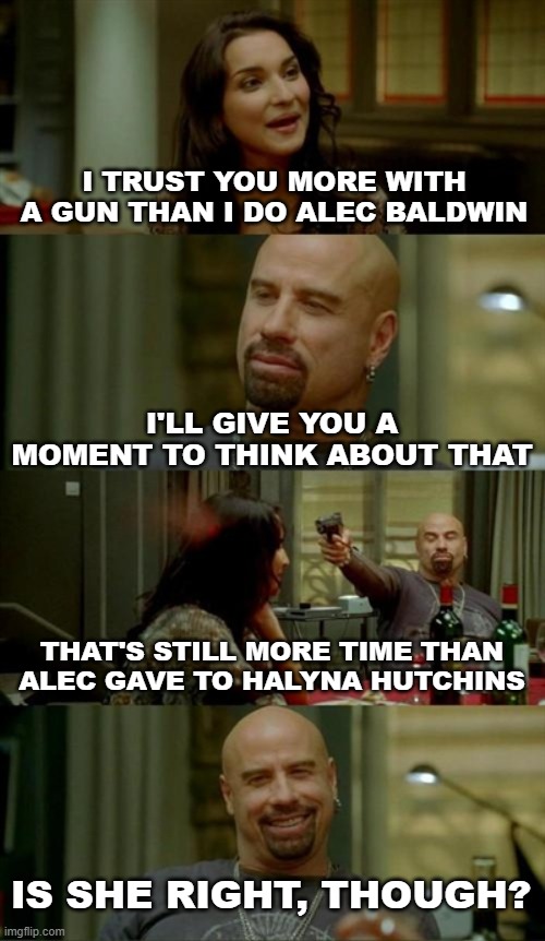 The Time Of Your Last Moment Of Life | I TRUST YOU MORE WITH A GUN THAN I DO ALEC BALDWIN; I'LL GIVE YOU A MOMENT TO THINK ABOUT THAT; THAT'S STILL MORE TIME THAN ALEC GAVE TO HALYNA HUTCHINS; IS SHE RIGHT, THOUGH? | image tagged in memes,skinhead john travolta,dark humor,alec baldwin,murder,guns | made w/ Imgflip meme maker