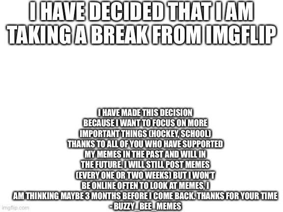 I’ll be back dont worry | I HAVE DECIDED THAT I AM TAKING A BREAK FROM IMGFLIP; I HAVE MADE THIS DECISION BECAUSE I WANT TO FOCUS ON MORE IMPORTANT THINGS (HOCKEY, SCHOOL) THANKS TO ALL OF YOU WHO HAVE SUPPORTED MY MEMES IN THE PAST AND WILL IN THE FUTURE. I WILL STILL POST MEMES (EVERY ONE OR TWO WEEKS) BUT I WON’T BE ONLINE OFTEN TO LOOK AT MEMES, I AM THINKING MAYBE 3 MONTHS BEFORE I COME BACK. THANKS FOR YOUR TIME
- BUZZY_BEE_MEMES | image tagged in blank white template | made w/ Imgflip meme maker