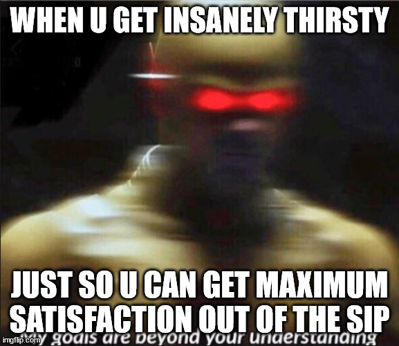 my goals are beyond your understanding | WHEN U GET INSANELY THIRSTY; JUST SO U CAN GET MAXIMUM SATISFACTION OUT OF THE SIP | image tagged in my goals are beyond your understanding | made w/ Imgflip meme maker