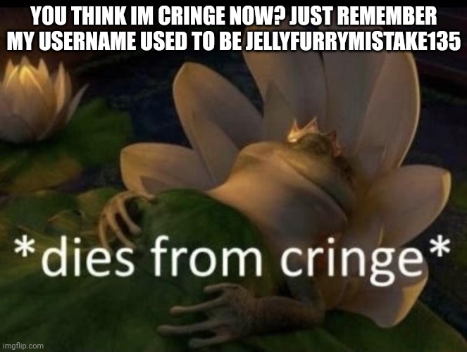 /srs | YOU THINK IM CRINGE NOW? JUST REMEMBER MY USERNAME USED TO BE JELLYFURRYMISTAKE135 | image tagged in dies from cringe | made w/ Imgflip meme maker
