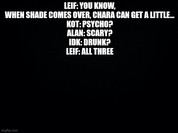 Black background | LEIF: YOU KNOW, WHEN SHADE COMES OVER, CHARA CAN GET A LITTLE…
KOT: PSYCHO?
ALAN: SCARY?
IDK: DRUNK?
LEIF: ALL THREE | image tagged in black background | made w/ Imgflip meme maker