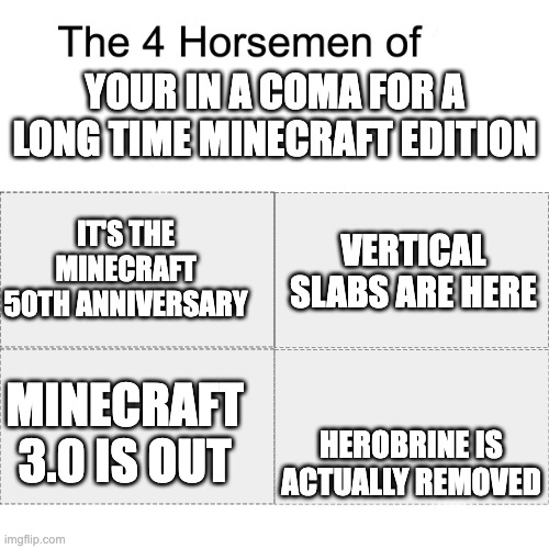 Four horsemen | YOUR IN A COMA FOR A LONG TIME MINECRAFT EDITION; IT'S THE MINECRAFT 50TH ANNIVERSARY; VERTICAL SLABS ARE HERE; HEROBRINE IS ACTUALLY REMOVED; MINECRAFT 3.0 IS OUT | image tagged in four horsemen | made w/ Imgflip meme maker
