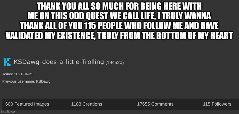 THANK YOU ALL SO MUCH FOR BEING HERE WITH ME ON THIS ODD QUEST WE CALL LIFE, I TRULY WANNA THANK ALL OF YOU 115 PEOPLE WHO FOLLOW ME AND HAVE VALIDATED MY EXISTENCE, TRULY FROM THE BOTTOM OF MY HEART | made w/ Imgflip meme maker