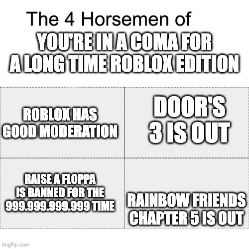 Four horsemen | YOU'RE IN A COMA FOR A LONG TIME ROBLOX EDITION; DOOR'S 3 IS OUT; ROBLOX HAS GOOD MODERATION; RAINBOW FRIENDS CHAPTER 5 IS OUT; RAISE A FLOPPA IS BANNED FOR THE 999.999.999.999 TIME | image tagged in four horsemen | made w/ Imgflip meme maker