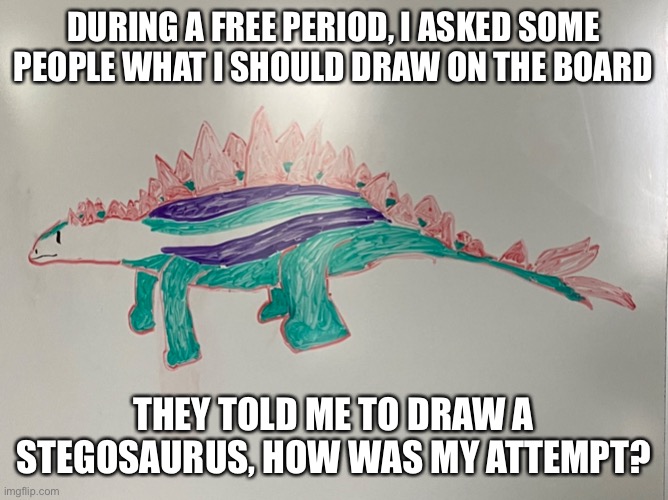 Lighting is just ok, sorry I guess. (Looks terrible, I know) | DURING A FREE PERIOD, I ASKED SOME PEOPLE WHAT I SHOULD DRAW ON THE BOARD; THEY TOLD ME TO DRAW A STEGOSAURUS, HOW WAS MY ATTEMPT? | made w/ Imgflip meme maker