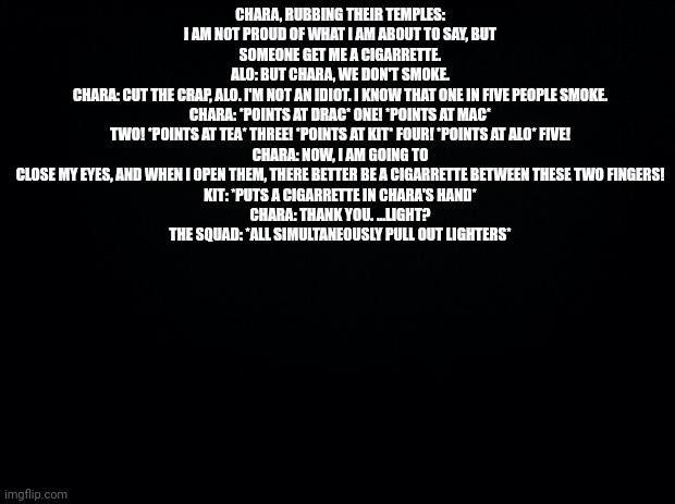 Black background | CHARA, RUBBING THEIR TEMPLES: I AM NOT PROUD OF WHAT I AM ABOUT TO SAY, BUT SOMEONE GET ME A CIGARRETTE.
ALO: BUT CHARA, WE DON'T SMOKE.
CHARA: CUT THE CRAP, ALO. I'M NOT AN IDIOT. I KNOW THAT ONE IN FIVE PEOPLE SMOKE.
CHARA: *POINTS AT DRAC* ONE! *POINTS AT MAC* TWO! *POINTS AT TEA* THREE! *POINTS AT KIT* FOUR! *POINTS AT ALO* FIVE!
CHARA: NOW, I AM GOING TO CLOSE MY EYES, AND WHEN I OPEN THEM, THERE BETTER BE A CIGARRETTE BETWEEN THESE TWO FINGERS!
KIT: *PUTS A CIGARRETTE IN CHARA'S HAND*
CHARA: THANK YOU. ...LIGHT?
THE SQUAD: *ALL SIMULTANEOUSLY PULL OUT LIGHTERS* | image tagged in black background | made w/ Imgflip meme maker