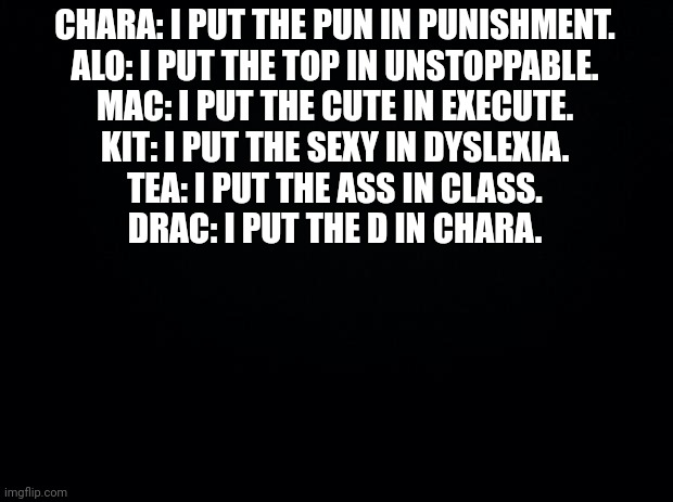 AYO | CHARA: I PUT THE PUN IN PUNISHMENT.
ALO: I PUT THE TOP IN UNSTOPPABLE.
MAC: I PUT THE CUTE IN EXECUTE.
KIT: I PUT THE SEXY IN DYSLEXIA.
TEA: I PUT THE ASS IN CLASS.
DRAC: I PUT THE D IN CHARA. | image tagged in black background | made w/ Imgflip meme maker